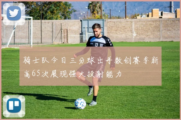 骑士队今日三分球出手数创赛季新高65次展现强大投射能力