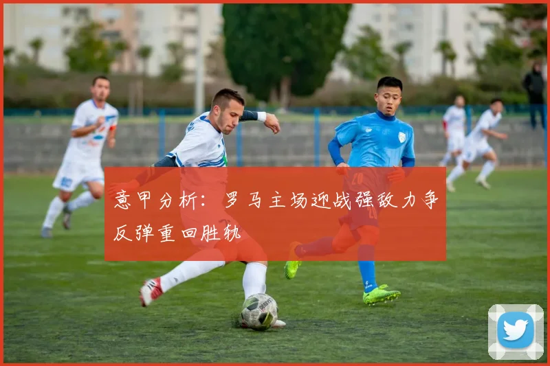 意甲分析：罗马主场迎战强敌力争反弹重回胜轨