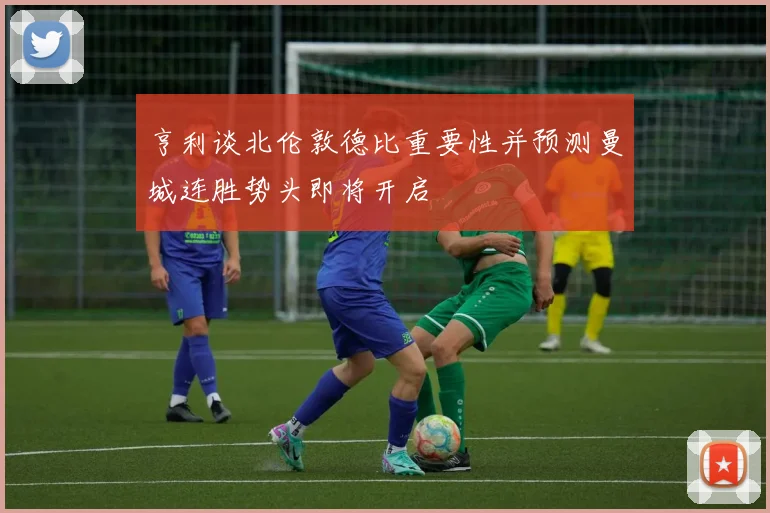 亨利谈北伦敦德比重要性并预测曼城连胜势头即将开启