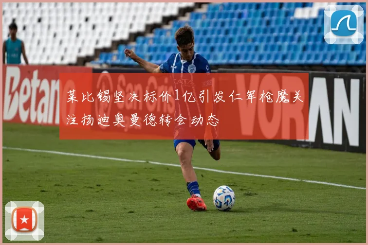 莱比锡坚决标价1亿引发仁军枪魔关注扬迪奥曼德转会动态