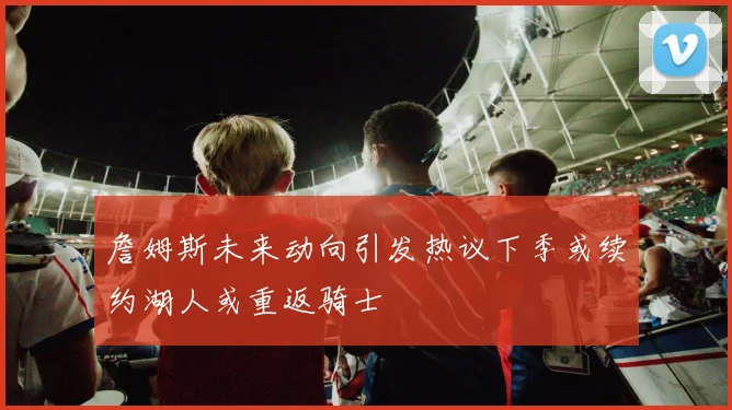 詹姆斯未来动向引发热议下季或续约湖人或重返骑士