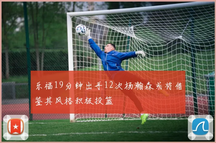 乐福19分钟出手12次杨瀚森或将借鉴其风格积极投篮