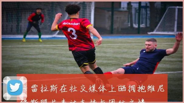 卡雷拉斯在社交媒体上晒拥抱维尼修斯照片表达支持与团结之情