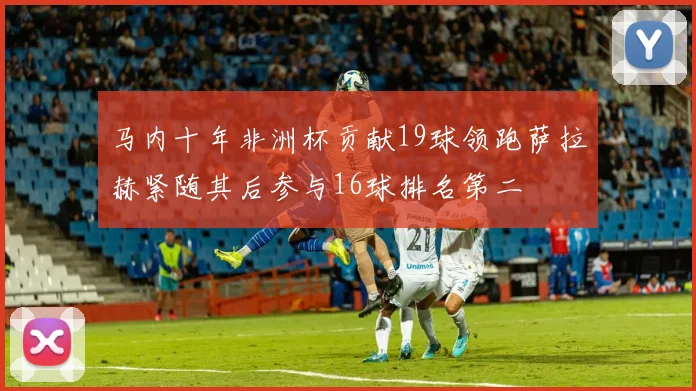马内十年非洲杯贡献19球领跑萨拉赫紧随其后参与16球排名第二