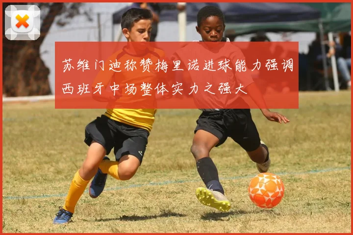 苏维门迪称赞梅里诺进球能力强调西班牙中场整体实力之强大