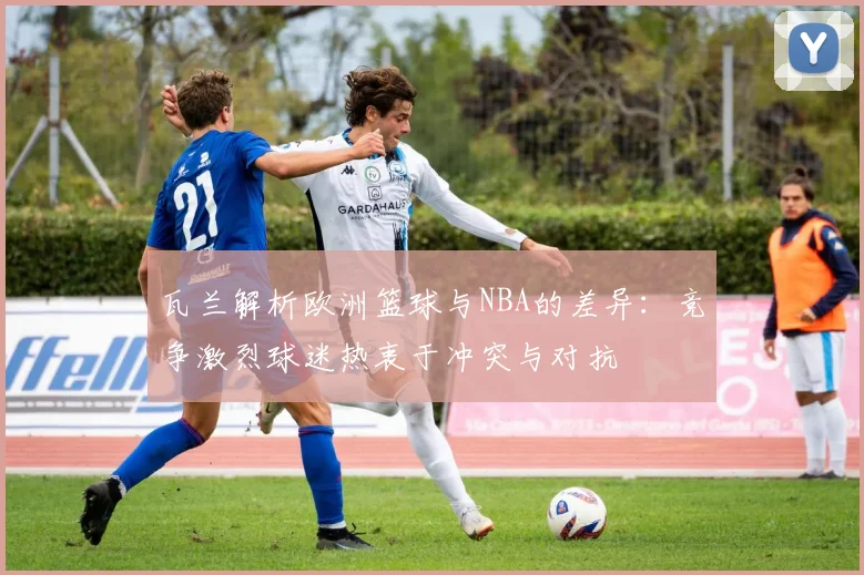 瓦兰解析欧洲篮球与NBA的差异：竞争激烈球迷热衷于冲突与对抗