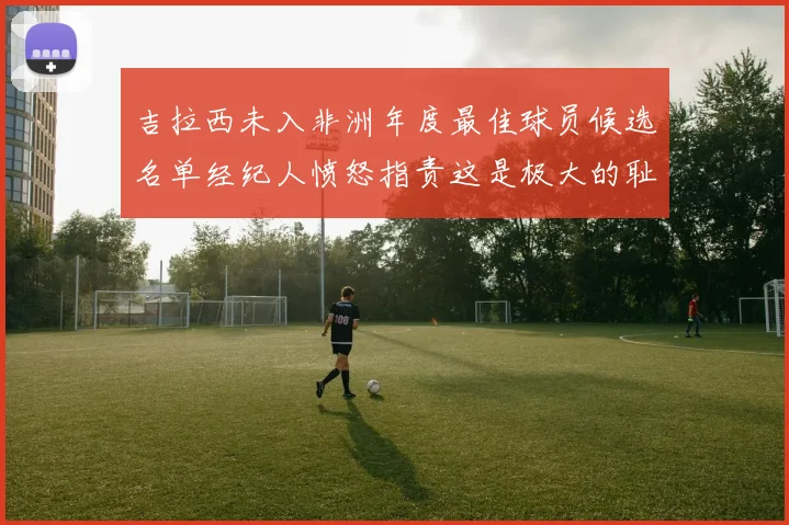 吉拉西未入非洲年度最佳球员候选名单经纪人愤怒指责这是极大的耻辱