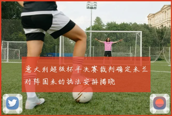 意大利超级杯半决赛裁判确定米兰对阵国米的执法安排揭晓