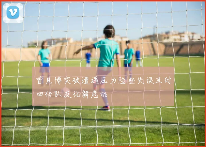 曾凡博突破遭遇压力险些失误及时回传队友化解危机