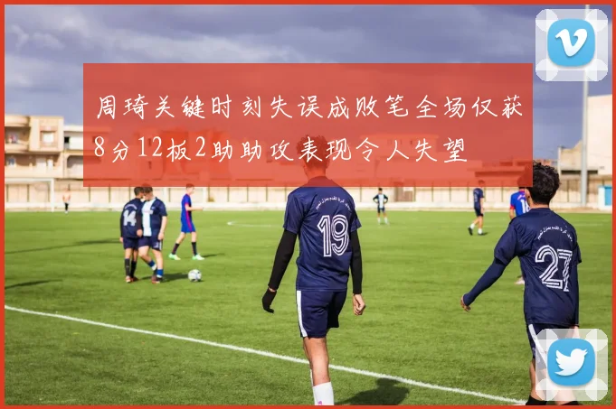 周琦关键时刻失误成败笔全场仅获8分12板2助助攻表现令人失望