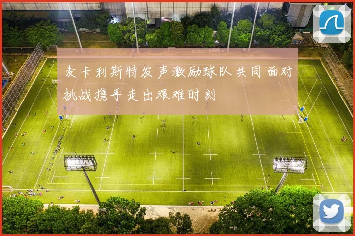 麦卡利斯特发声激励球队共同面对挑战携手走出艰难时刻