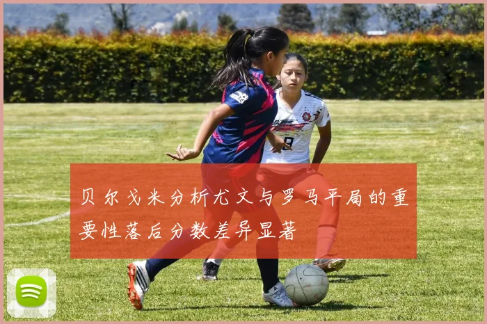 贝尔戈米分析尤文与罗马平局的重要性落后分数差异显著