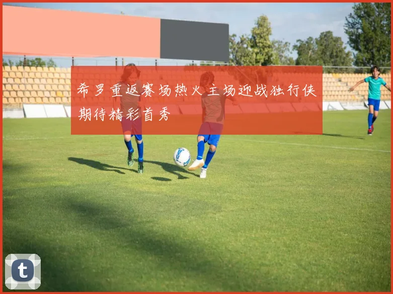 希罗重返赛场热火主场迎战独行侠期待精彩首秀