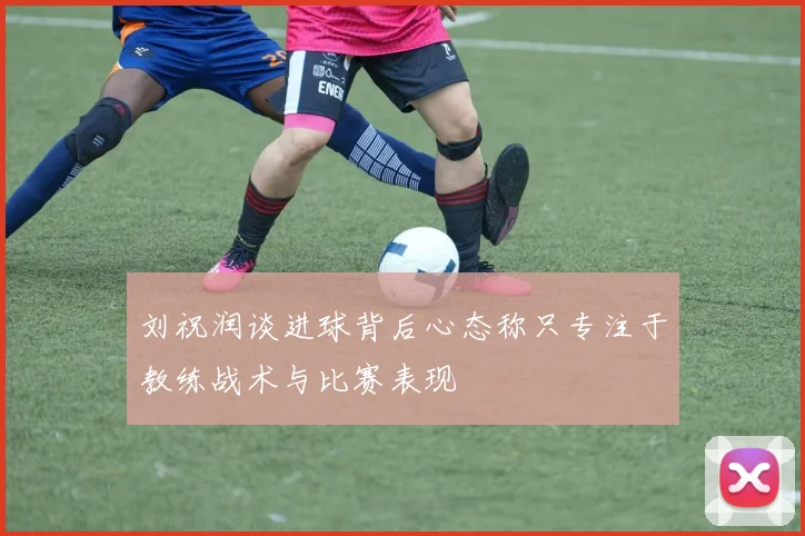 刘祝润谈进球背后心态称只专注于教练战术与比赛表现