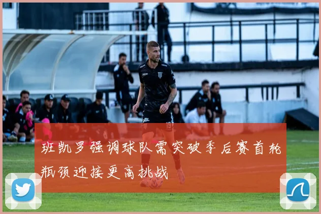 班凯罗强调球队需突破季后赛首轮瓶颈迎接更高挑战