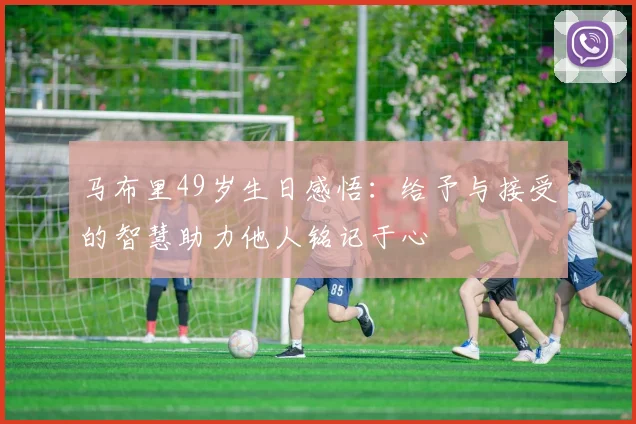马布里49岁生日感悟：给予与接受的智慧助力他人铭记于心
