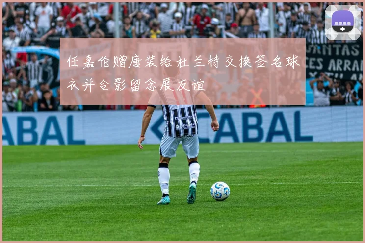 任嘉伦赠唐装给杜兰特交换签名球衣并合影留念展友谊