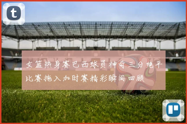 女篮热身赛巴西球员神奇三分绝平比赛拖入加时赛精彩瞬间回顾