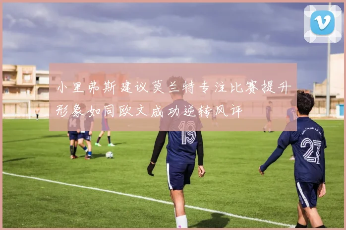小里弗斯建议莫兰特专注比赛提升形象如同欧文成功逆转风评