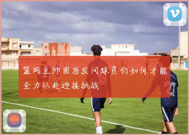篮网主帅困惑发问球员们如何才能全力以赴迎接挑战