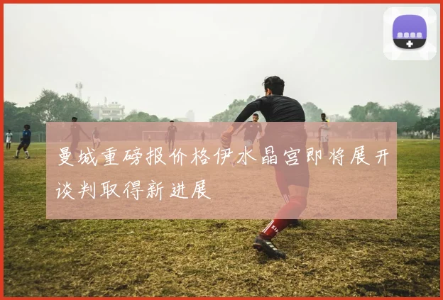 曼城重磅报价格伊水晶宫即将展开谈判取得新进展