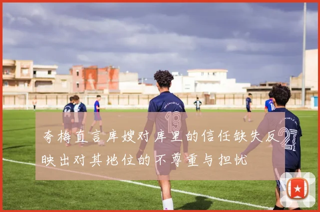 夸梅直言库嫂对库里的信任缺失反映出对其地位的不尊重与担忧