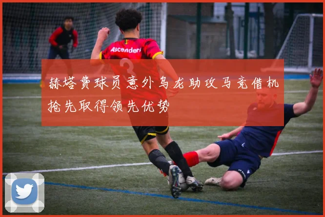 赫塔费球员意外乌龙助攻马竞借机抢先取得领先优势