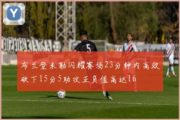 布兰登米勒闪耀赛场23分钟内高效砍下15分5助攻正负值高达16