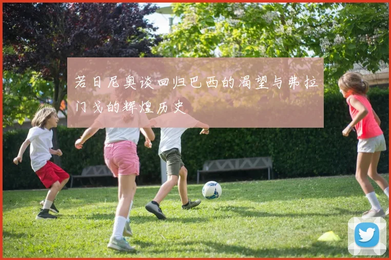 若日尼奥谈回归巴西的渴望与弗拉门戈的辉煌历史