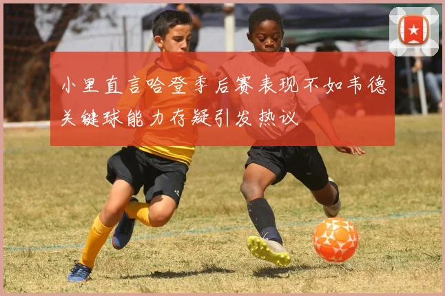 小里直言哈登季后赛表现不如韦德关键球能力存疑引发热议