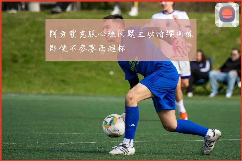 阿劳霍克服心理问题主动请缨训练即使不参赛西超杯