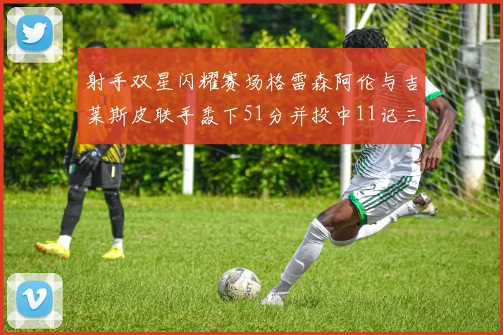射手双星闪耀赛场格雷森阿伦与吉莱斯皮联手轰下51分并投中11记三分球