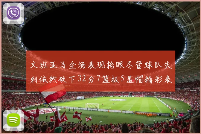 文班亚马全场表现抢眼尽管球队失利依然砍下32分7篮板5盖帽精彩表现令人赞叹