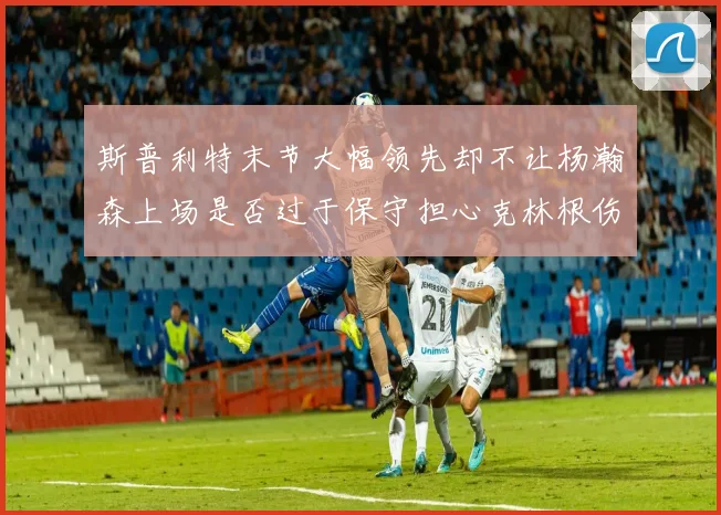 斯普利特末节大幅领先却不让杨瀚森上场是否过于保守担心克林根伤情吗