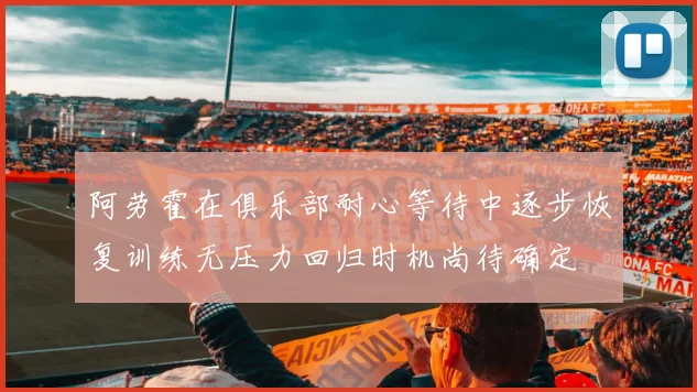 阿劳霍在俱乐部耐心等待中逐步恢复训练无压力回归时机尚待确定