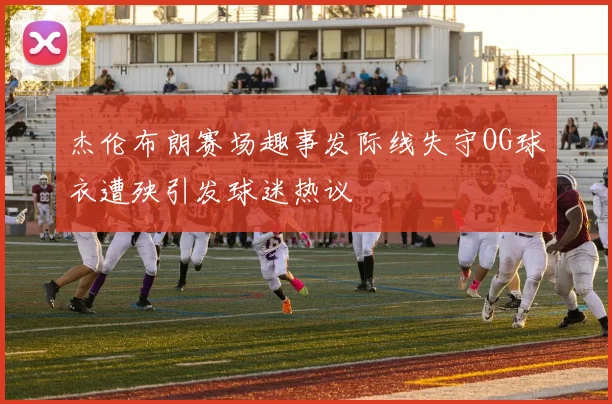 杰伦布朗赛场趣事发际线失守OG球衣遭殃引发球迷热议